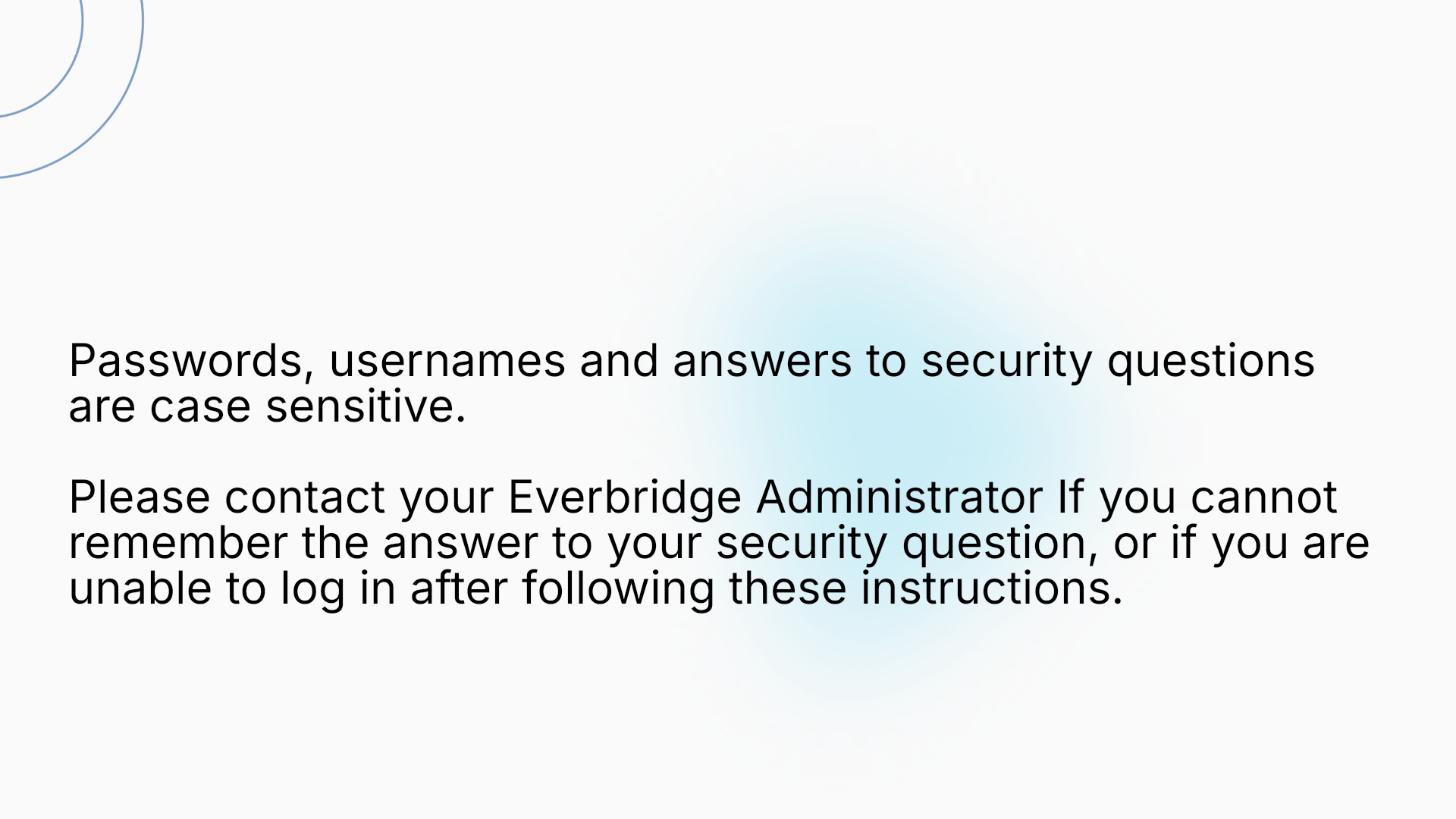 Passwords, usernames and answers to security questions are case sensitive.

Please contact your Everbridge Administrator If you cannot remember the answer to your security question, or if you are unable to log in after following these instructions.