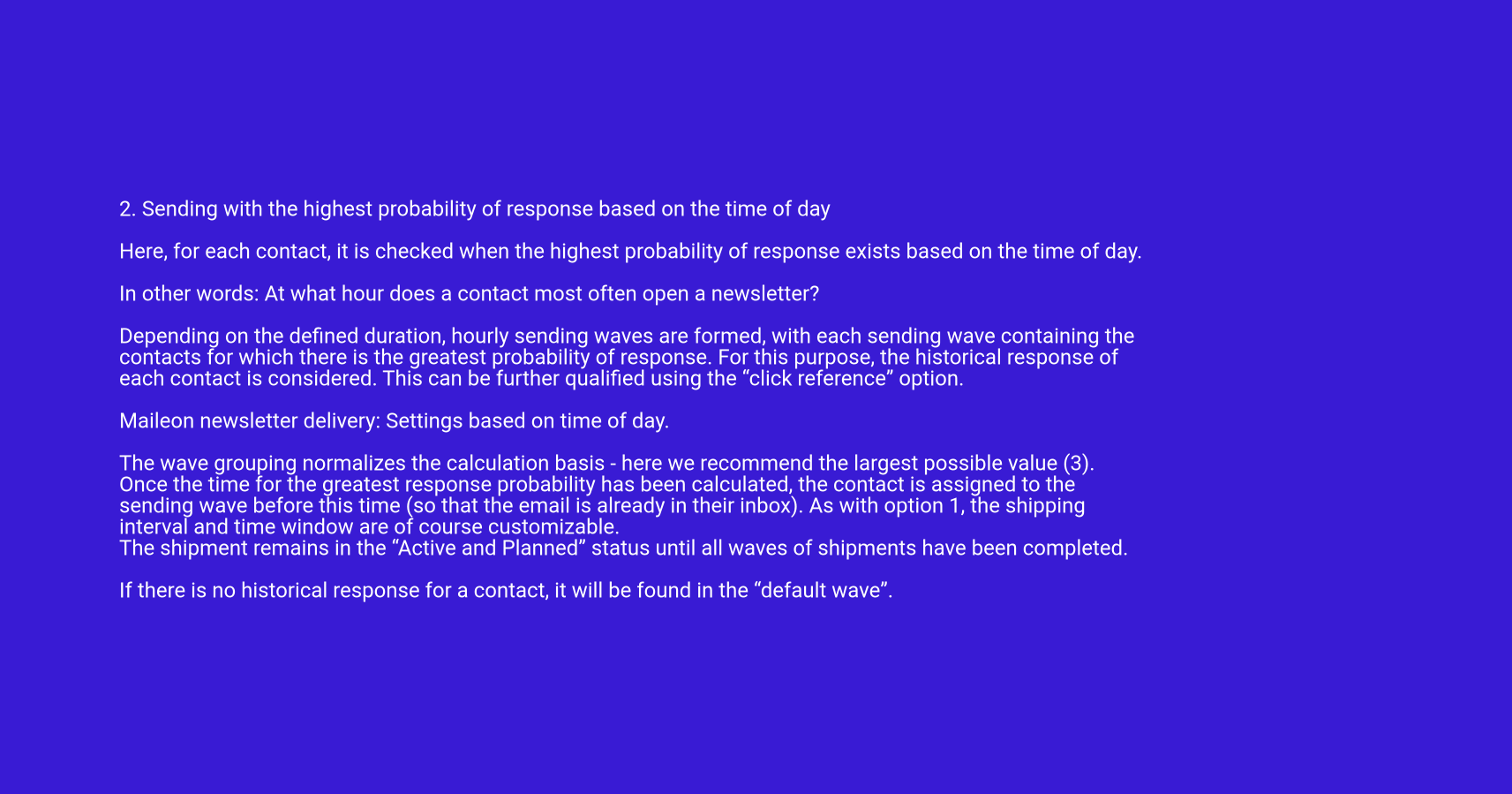 2. Sending with the highest probability of response based on the time of day

Here, for each contact, it is checked when the highest probability of response exists based on the time of day.

In other words: At what hour does a contact most often open a newsletter?

Depending on the defined duration, hourly sending waves are formed, with each sending wave containing the contacts for which there is the greatest probability of response. For this purpose, the historical response of each contact is considered. This can be further qualified using the “click reference” option.

Maileon newsletter delivery: Settings based on time of day.

The wave grouping normalizes the calculation basis - here we recommend the largest possible value (3). Once the time for the greatest response probability has been calculated, the contact is assigned to the sending wave before this time (so that the email is already in their inbox). As with option 1, the shipping interval and time window are of course customizable.
The shipment remains in the “Active and Planned” status until all waves of shipments have been completed.

If there is no historical response for a contact, it will be found in the “default wave”.