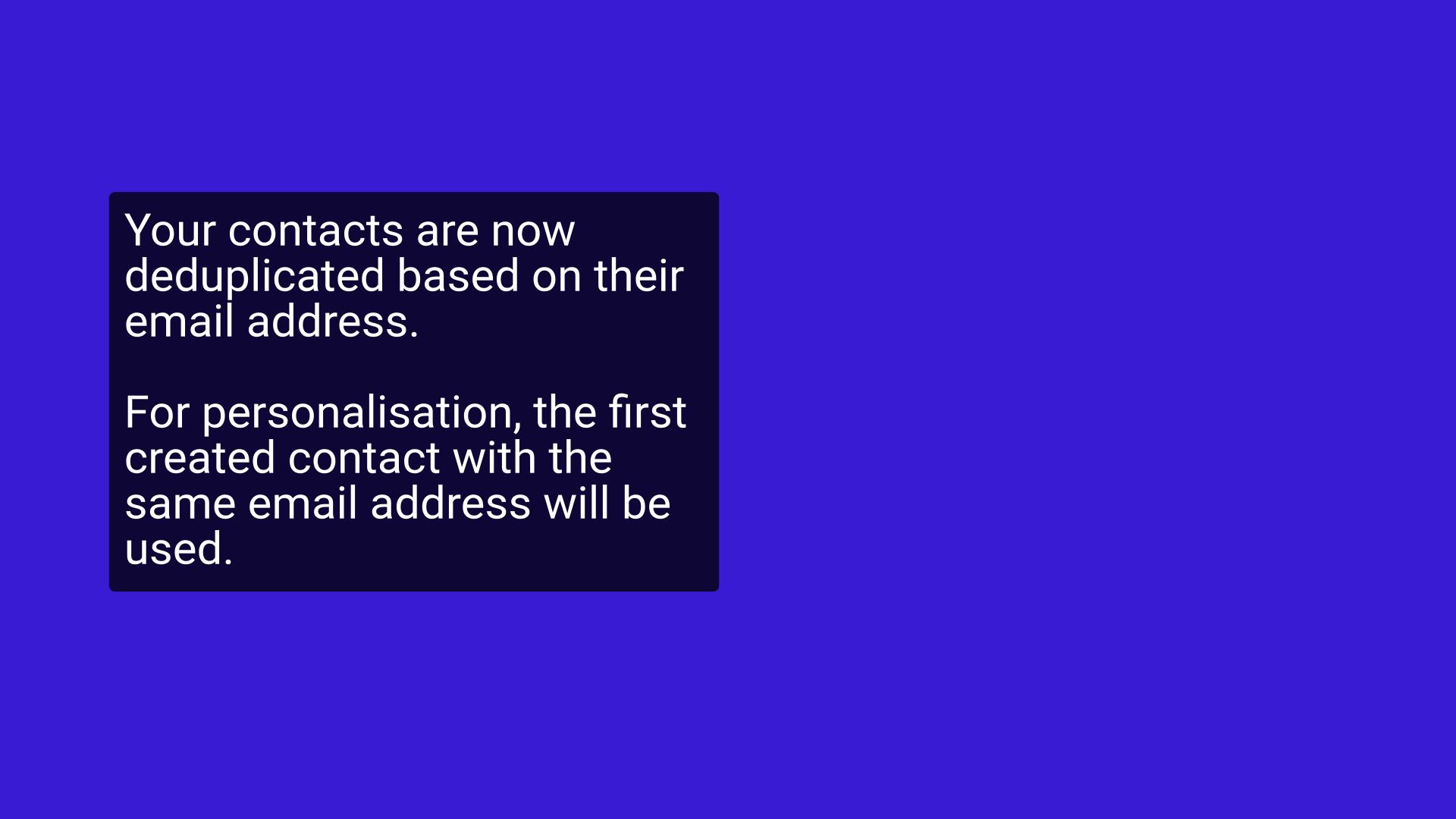 Your contacts are now deduplicated based on their email address.

For personalisation, the first created contact with the same email address will be used.