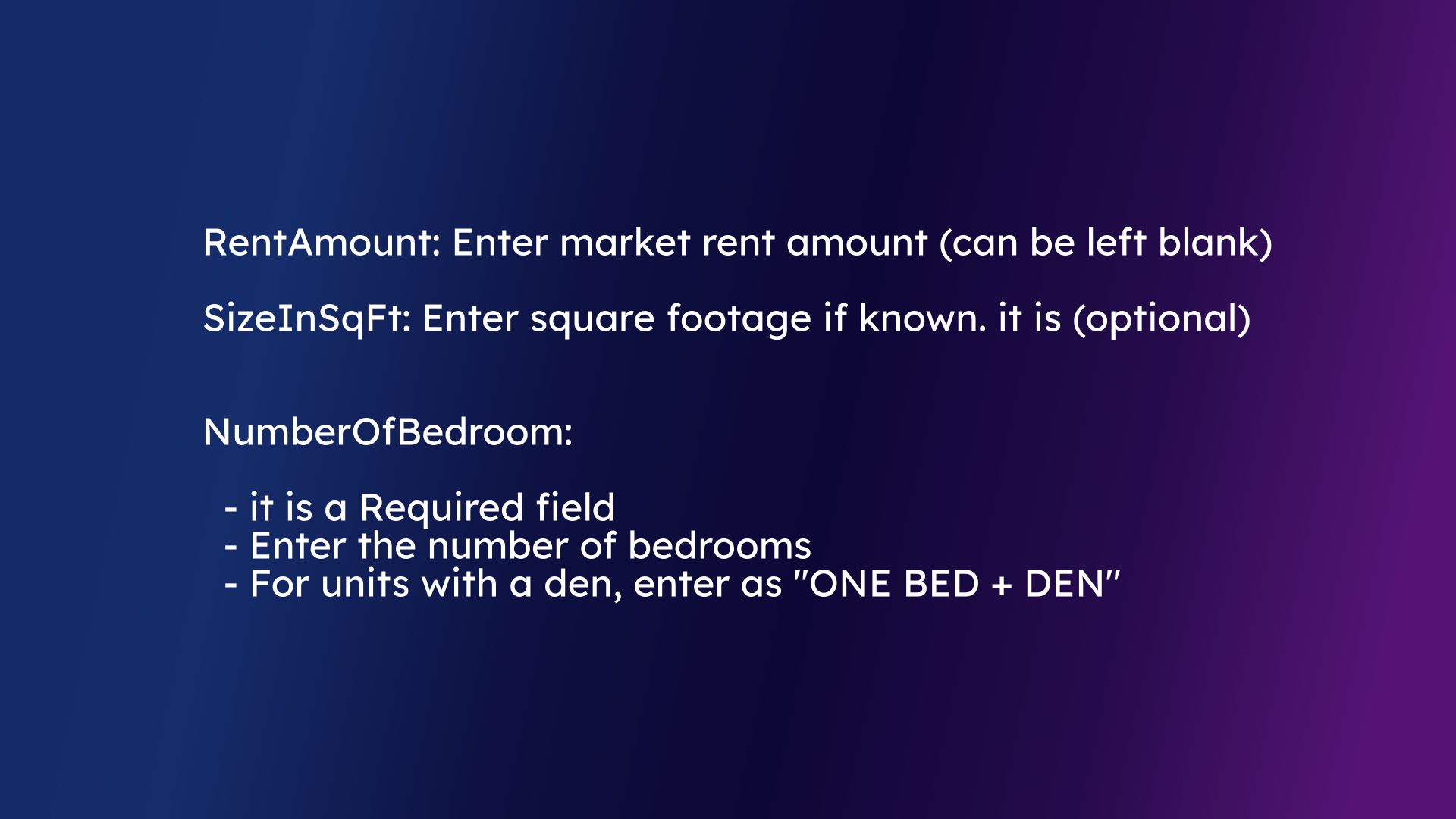 RentAmount: Enter market rent amount (can be left blank) SizeInSqFt: Enter square footage if known. it is (optional) NumberOfBedroom:   - it is a Required field   - Enter the number of bedrooms   - For units with a den, enter as 'ONE BED + DEN'