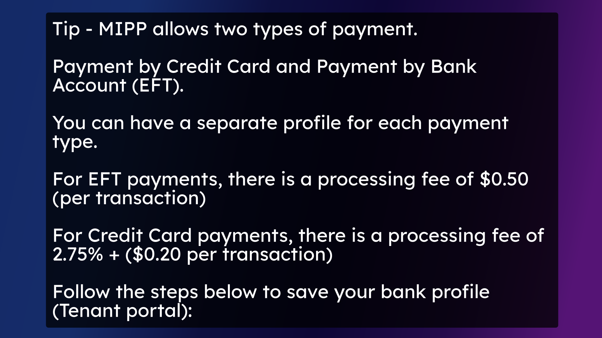 Tip - MIPP allows two types of payment. Payment by Credit Card and Payment by Bank Account (EFT). You can have a separate profile for each payment type. For EFT payments, there is a processing fee of $0.50 (per transaction) For Credit Card payments, there is a processing fee of 2.75% + ($0.20 per transaction) Follow the steps below to save your bank profile (Tenant portal):