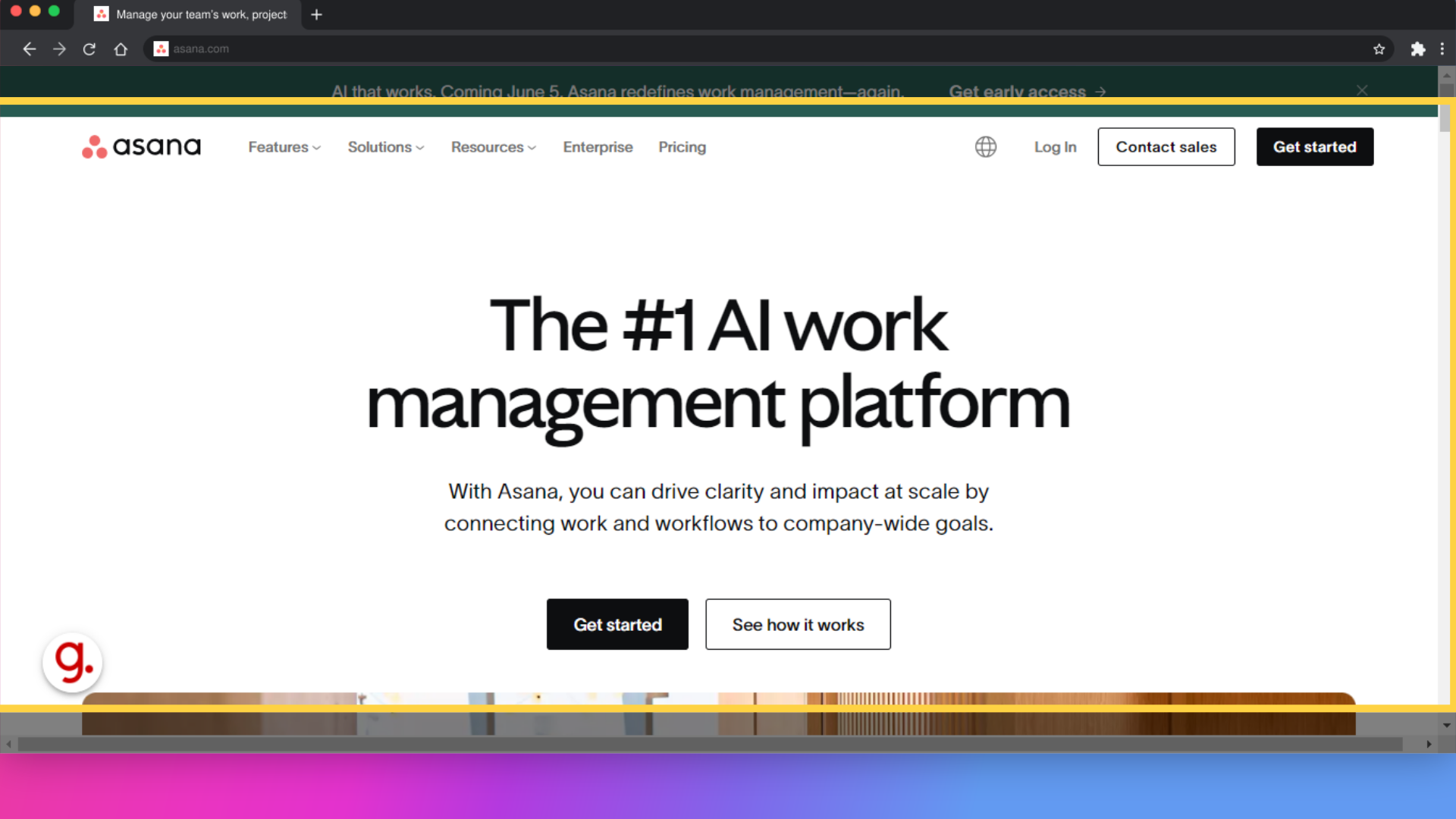 Click 'The #1 AI work management platformWith Asana, you can drive clarity and impact at scale by connecting work and workflows to company-wide goals.Get startedSee how it works'