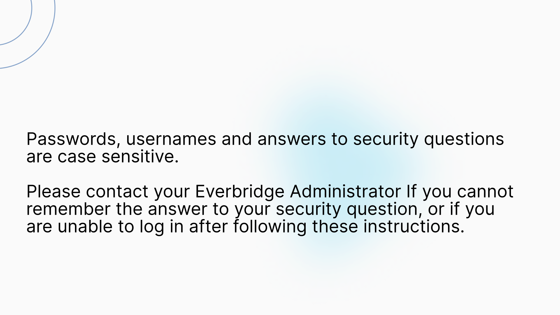 Passwords, usernames and answers to secret questions are case sensitive.

Please contact your Everbridge Administrator if:

  -- You cannot remember the answer to your security question.
  -- You are unable to log in after following these instructions.