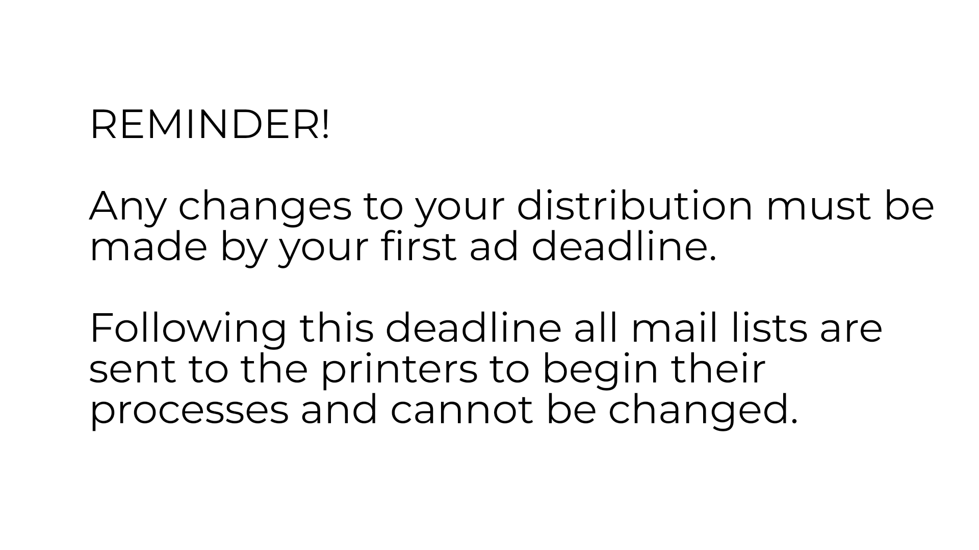 REMINDER!

Any changes to your distribution must be made by your first ad deadline.

Following this deadline all mail lists are sent to the printers to begin their processes and cannot be changed.