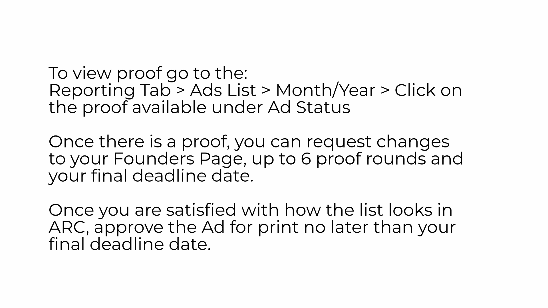 To view proof go to the: Reporting Tab > Ads List > Month/Year > Click on the proof available under Ad Status
Once there is a proof, you can request changes to your Founders Page, up to 6 proof rounds and your final deadline date.
Once you are satisfied with how the list looks in ARC, approve the Ad for print no later than your final deadline date.